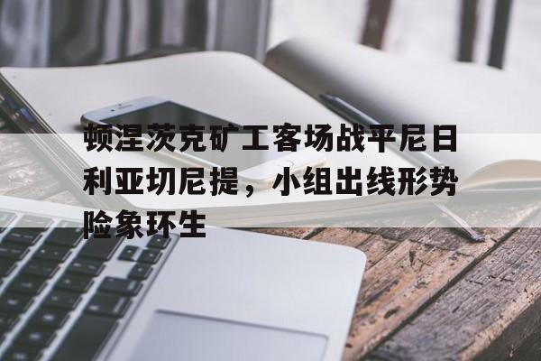 开云下载-顿涅茨克矿工客场战平尼日利亚切尼提，小组出线形势险象环生的简单介绍